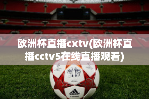 欧洲杯直播cxtv(欧洲杯直播cctv5在线直播观看)